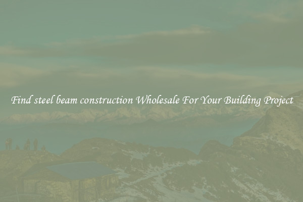 Find steel beam construction Wholesale For Your Building Project