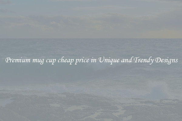 Premium mug cup cheap price in Unique and Trendy Designs