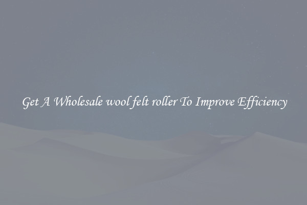 Get A Wholesale wool felt roller To Improve Efficiency